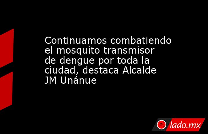 Continuamos combatiendo el mosquito transmisor de dengue por toda la ciudad, destaca Alcalde JM Unánue. Noticias en tiempo real