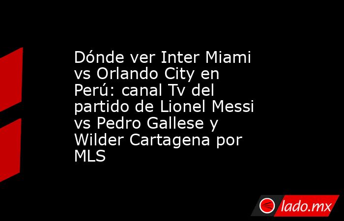 Dónde ver Inter Miami vs Orlando City en Perú: canal Tv del partido de Lionel Messi vs Pedro Gallese y Wilder Cartagena por MLS. Noticias en tiempo real