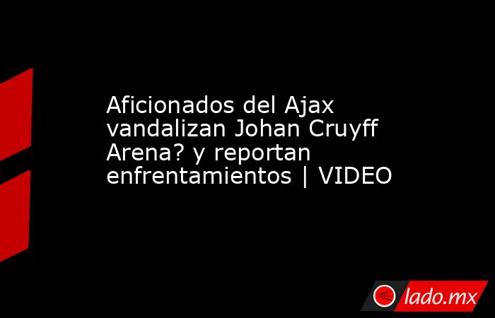 Aficionados del Ajax vandalizan Johan Cruyff Arena? y reportan enfrentamientos | VIDEO. Noticias en tiempo real