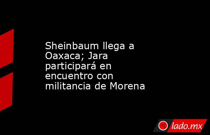 Sheinbaum llega a Oaxaca; Jara participará en encuentro con militancia de Morena. Noticias en tiempo real