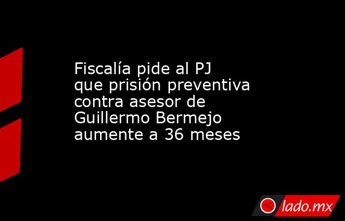 Fiscalía pide al PJ que prisión preventiva contra asesor de Guillermo Bermejo aumente a 36 meses. Noticias en tiempo real