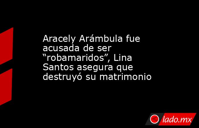 Aracely Arámbula fue acusada de ser “robamaridos”, Lina Santos asegura que destruyó su matrimonio. Noticias en tiempo real