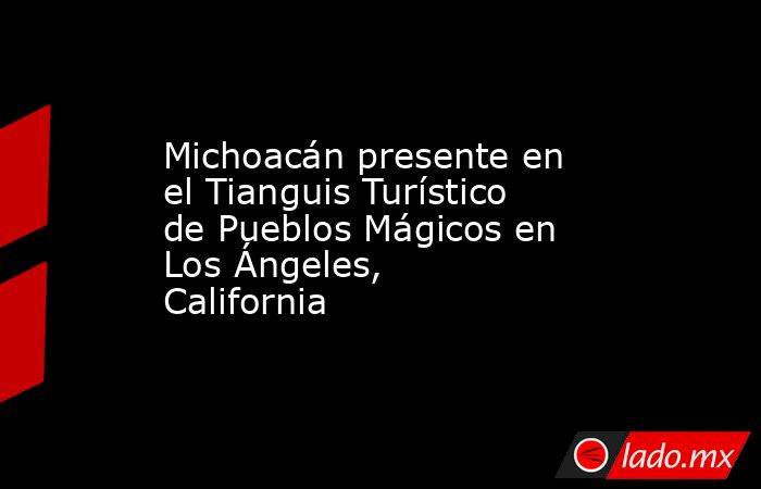 Michoacán presente en el Tianguis Turístico de Pueblos Mágicos en Los Ángeles, California. Noticias en tiempo real