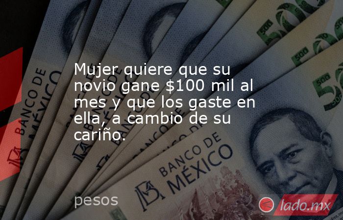 Mujer quiere que su novio gane $100 mil al mes y que los gaste en ella, a cambio de su cariño.. Noticias en tiempo real