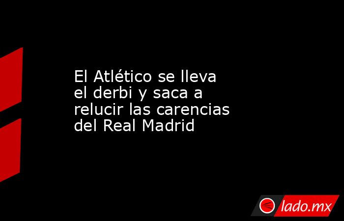 El Atlético se lleva el derbi y saca a relucir las carencias del Real Madrid. Noticias en tiempo real