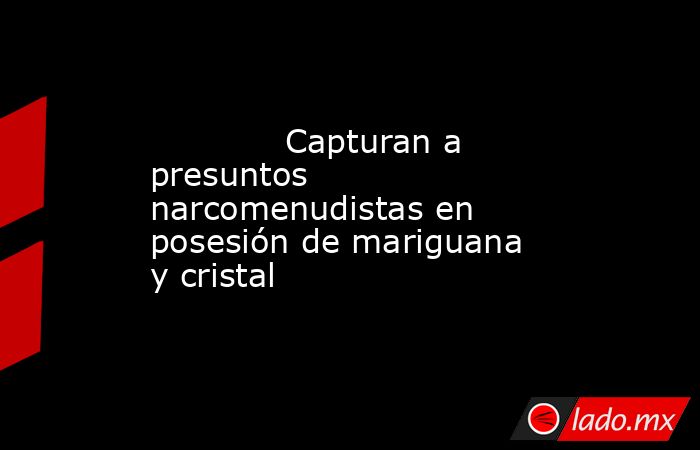             Capturan a presuntos narcomenudistas en posesión de mariguana y cristal            . Noticias en tiempo real