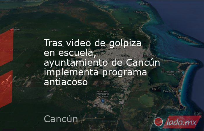 Tras video de golpiza en escuela, ayuntamiento de Cancún implementa programa antiacoso. Noticias en tiempo real