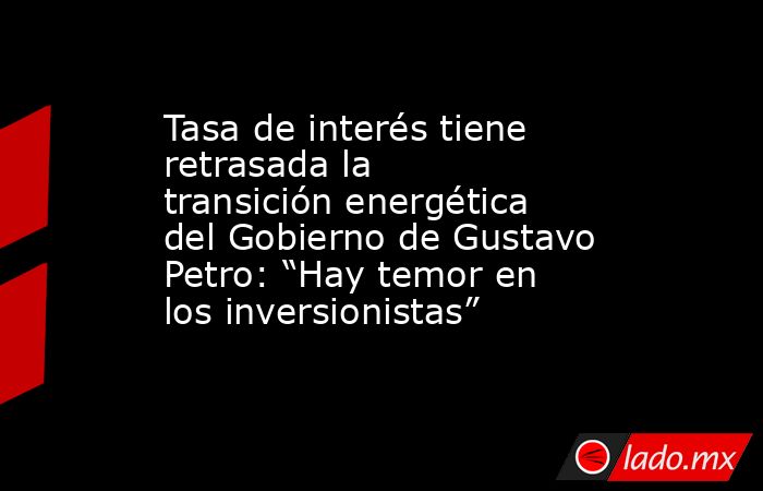 Tasa de interés tiene retrasada la transición energética del Gobierno de Gustavo Petro: “Hay temor en los inversionistas”. Noticias en tiempo real