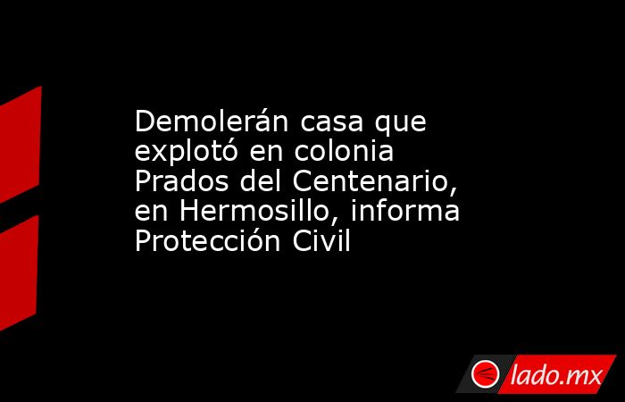 Demolerán casa que explotó en colonia Prados del Centenario, en Hermosillo, informa Protección Civil. Noticias en tiempo real