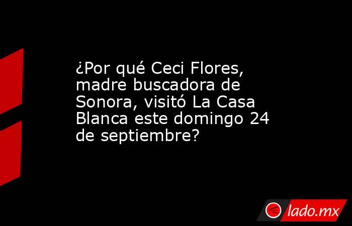¿Por qué Ceci Flores, madre buscadora de Sonora, visitó La Casa Blanca este domingo 24 de septiembre?. Noticias en tiempo real