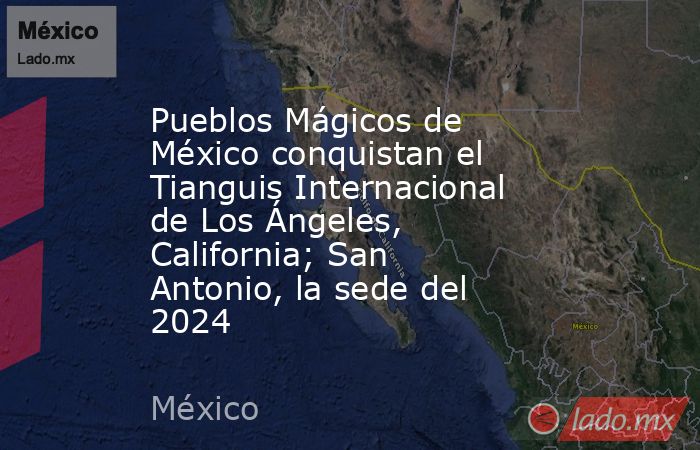 Pueblos Mágicos de México conquistan el Tianguis Internacional de Los Ángeles, California; San Antonio, la sede del 2024. Noticias en tiempo real