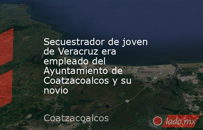 Secuestrador de joven de Veracruz era empleado del Ayuntamiento de Coatzacoalcos y su novio. Noticias en tiempo real