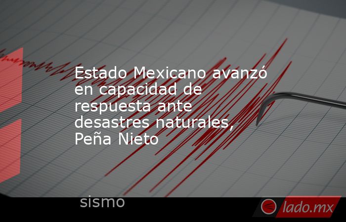 Estado Mexicano avanzó en capacidad de respuesta ante desastres naturales, Peña Nieto. Noticias en tiempo real