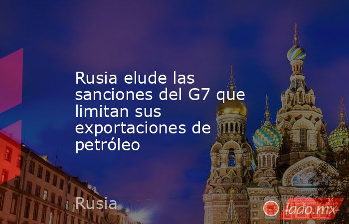 Rusia elude las sanciones del G7 que limitan sus exportaciones de petróleo. Noticias en tiempo real