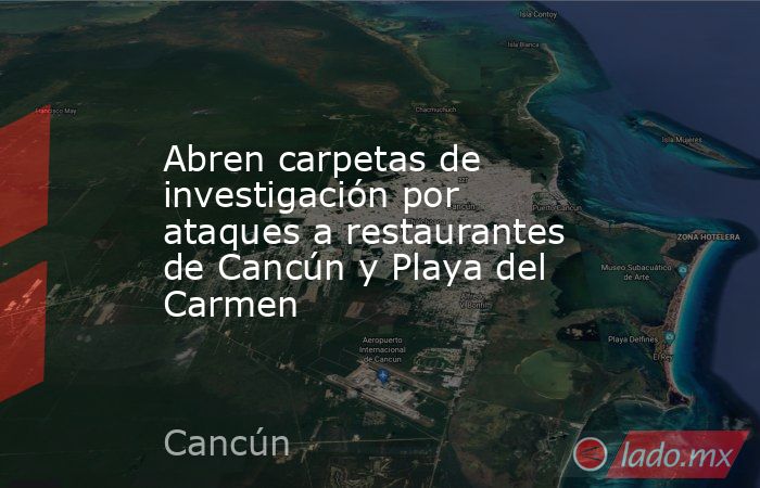 Abren carpetas de investigación por ataques a restaurantes de Cancún y Playa del Carmen. Noticias en tiempo real