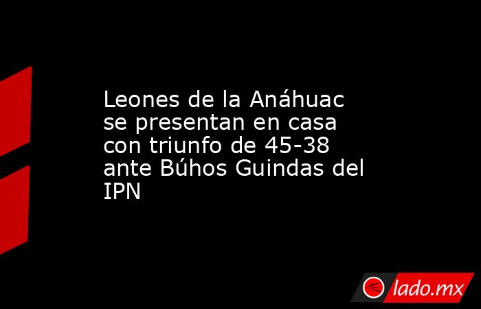 Leones de la Anáhuac se presentan en casa con triunfo de 45-38 ante Búhos Guindas del IPN. Noticias en tiempo real