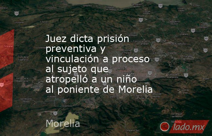 Juez dicta prisión preventiva y vinculación a proceso al sujeto que atropelló a un niño al poniente de Morelia. Noticias en tiempo real