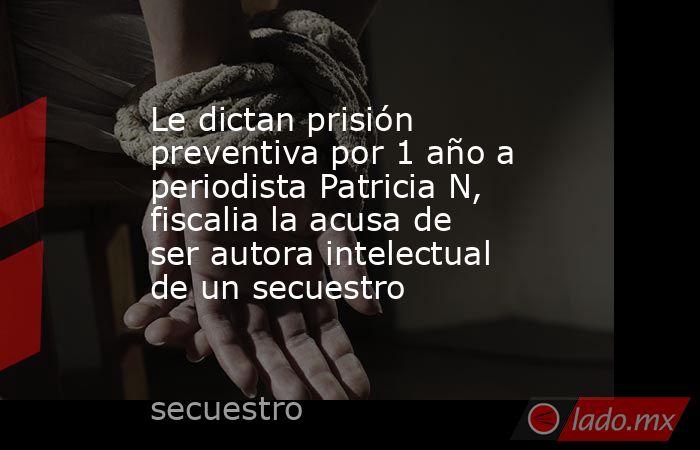 Le dictan prisión preventiva por 1 año a periodista Patricia N, fiscalia la acusa de ser autora intelectual de un secuestro. Noticias en tiempo real