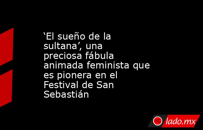 ‘El sueño de la sultana’, una preciosa fábula animada feminista que es pionera en el Festival de San Sebastián. Noticias en tiempo real
