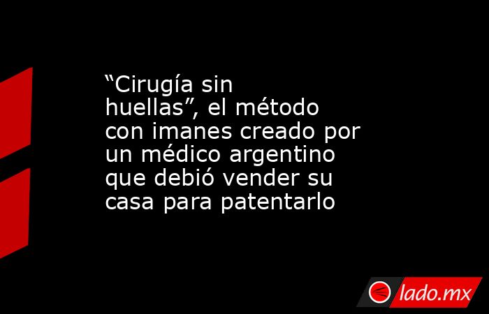 “Cirugía sin huellas”, el método con imanes creado por un médico argentino que debió vender su casa para patentarlo. Noticias en tiempo real