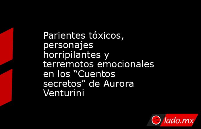 Parientes tóxicos, personajes horripilantes y terremotos emocionales en los “Cuentos secretos” de Aurora Venturini. Noticias en tiempo real