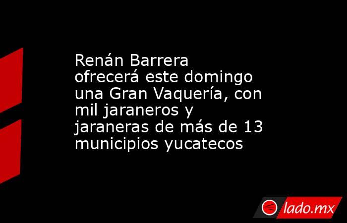 Renán Barrera ofrecerá este domingo una Gran Vaquería, con mil jaraneros y jaraneras de más de 13 municipios yucatecos. Noticias en tiempo real