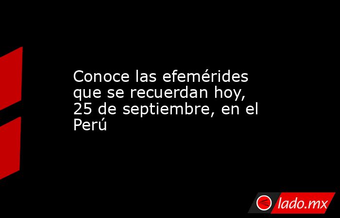 Conoce las efemérides que se recuerdan hoy, 25 de septiembre, en el Perú. Noticias en tiempo real