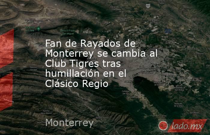 Fan de Rayados de Monterrey se cambia al Club Tigres tras humillación en el Clásico Regio. Noticias en tiempo real