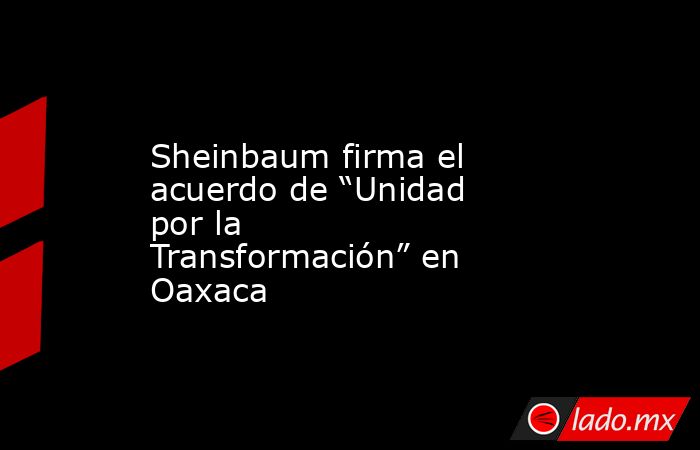 Sheinbaum firma el acuerdo de “Unidad por la Transformación” en Oaxaca. Noticias en tiempo real