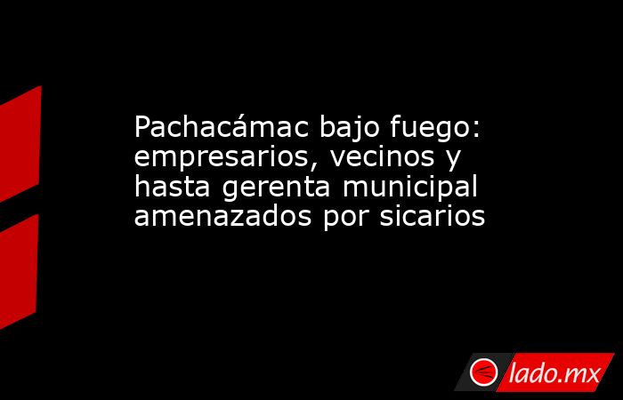 Pachacámac bajo fuego: empresarios, vecinos y hasta gerenta municipal amenazados por sicarios. Noticias en tiempo real