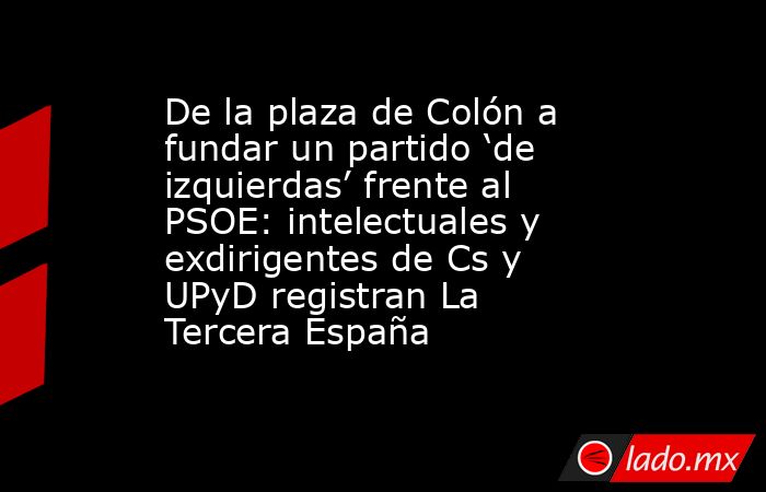 De la plaza de Colón a fundar un partido ‘de izquierdas’ frente al PSOE: intelectuales y exdirigentes de Cs y UPyD registran La Tercera España. Noticias en tiempo real