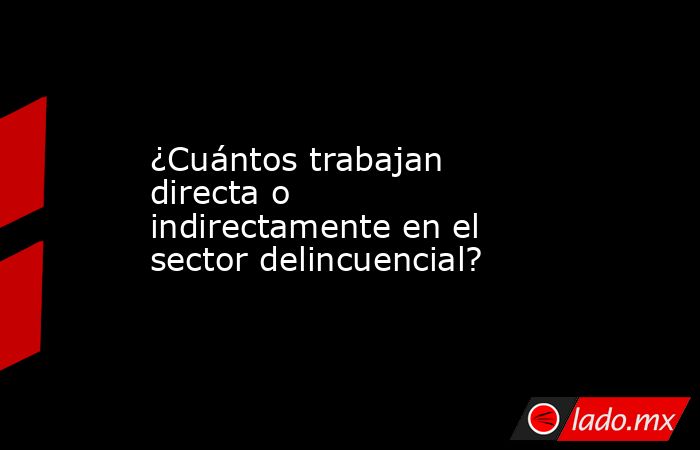 ¿Cuántos trabajan directa o indirectamente en el sector delincuencial?. Noticias en tiempo real
