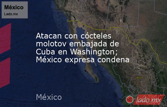 Atacan con cócteles molotov embajada de Cuba en Washington; México expresa condena. Noticias en tiempo real