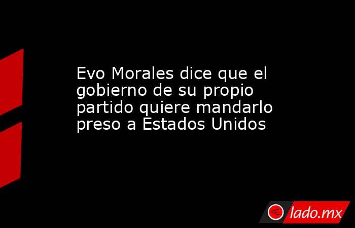 Evo Morales dice que el gobierno de su propio partido quiere mandarlo preso a Estados Unidos. Noticias en tiempo real