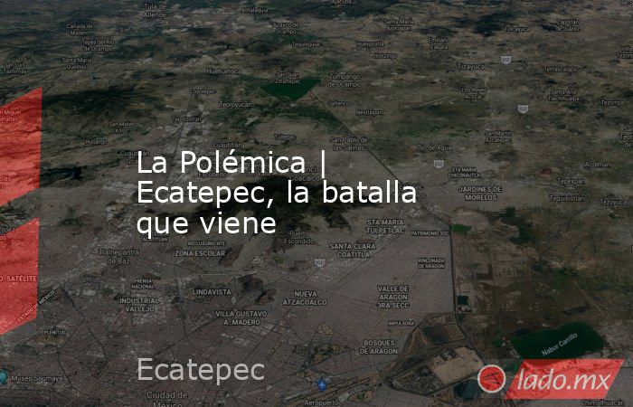 La Polémica | Ecatepec, la batalla que viene. Noticias en tiempo real