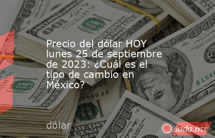 Precio del dólar HOY lunes 25 de septiembre de 2023: ¿Cuál es el tipo de cambio en México?. Noticias en tiempo real