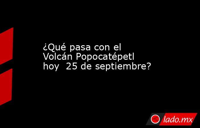¿Qué pasa con el  Volcán Popocatépetl hoy  25 de septiembre?. Noticias en tiempo real