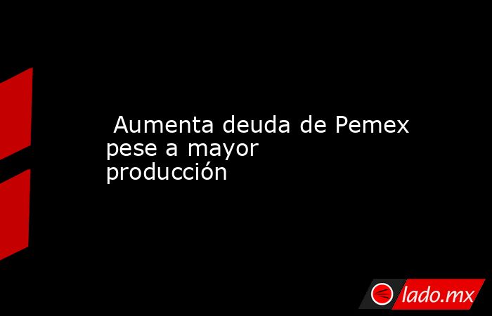  Aumenta deuda de Pemex pese a mayor producción. Noticias en tiempo real