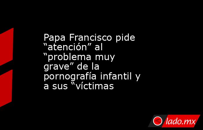 Papa Francisco pide “atención” al “problema muy grave” de la pornografía infantil y a sus “víctimas. Noticias en tiempo real