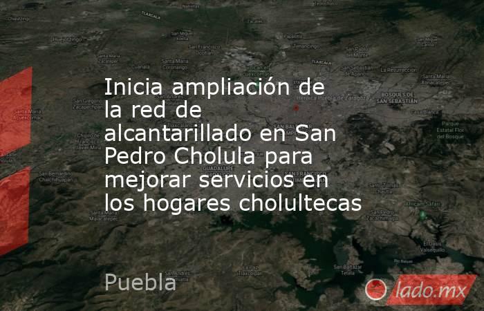Inicia ampliación de la red de alcantarillado en San Pedro Cholula para mejorar servicios en los hogares cholultecas. Noticias en tiempo real