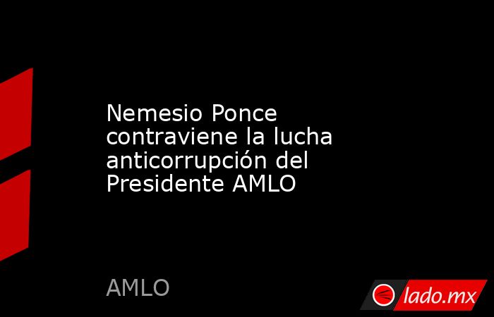 Nemesio Ponce contraviene la lucha anticorrupción del Presidente AMLO. Noticias en tiempo real