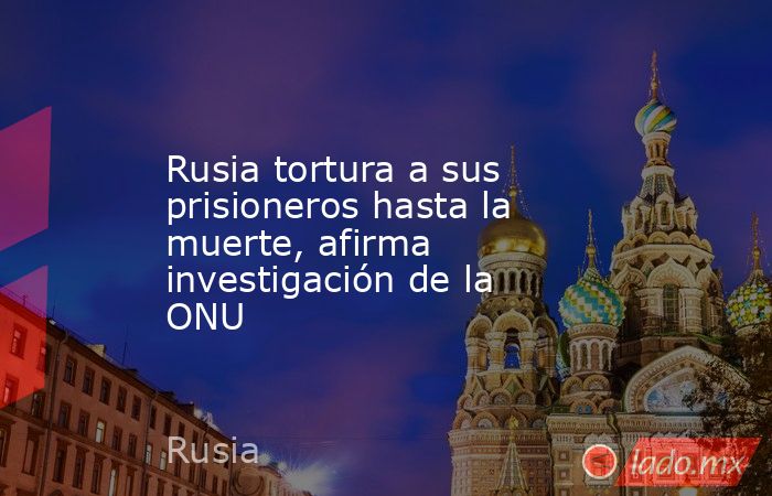 Rusia tortura a sus prisioneros hasta la muerte, afirma investigación de la ONU. Noticias en tiempo real