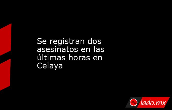 Se registran dos asesinatos en las últimas horas en Celaya. Noticias en tiempo real