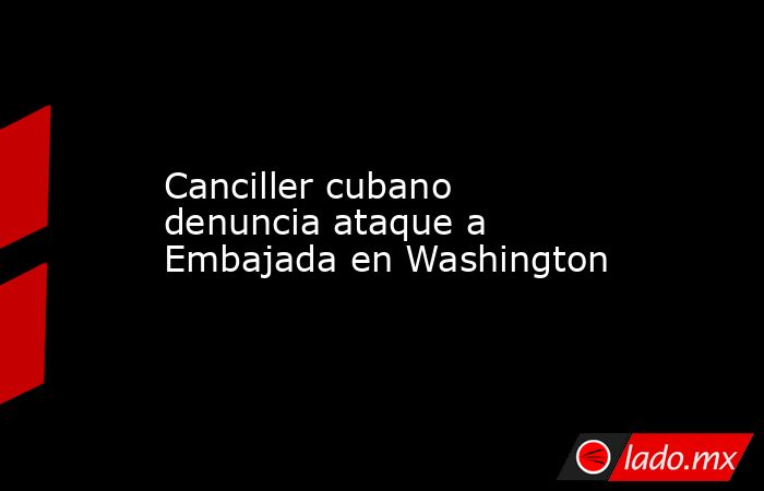 Canciller cubano denuncia ataque a Embajada en Washington. Noticias en tiempo real