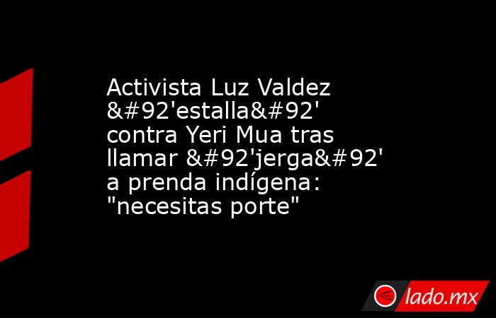 Activista Luz Valdez \'estalla\' contra Yeri Mua tras llamar \'jerga\' a prenda indígena: 
