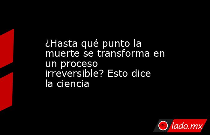 ¿Hasta qué punto la muerte se transforma en un proceso irreversible? Esto dice la ciencia. Noticias en tiempo real
