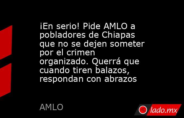 ¡En serio! Pide AMLO a pobladores de Chiapas que no se dejen someter por el crimen organizado. Querrá que cuando tiren balazos, respondan con abrazos. Noticias en tiempo real