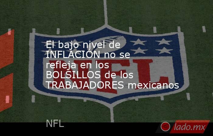 El bajo nivel de INFLACIÓN no se refleja en los BOLSILLOS de los TRABAJADORES mexicanos. Noticias en tiempo real