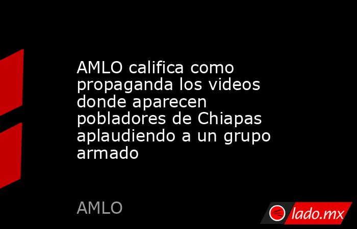 AMLO califica como propaganda los videos donde aparecen pobladores de Chiapas aplaudiendo a un grupo armado. Noticias en tiempo real