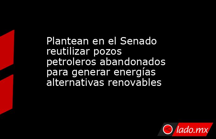 Plantean en el Senado reutilizar pozos petroleros abandonados para generar energías alternativas renovables. Noticias en tiempo real